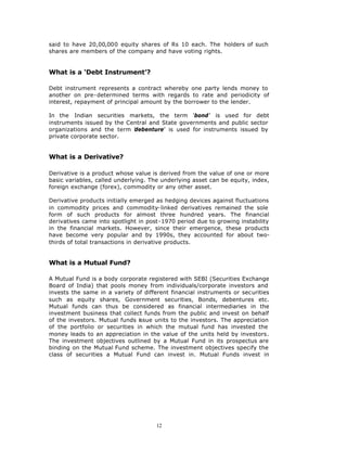 said to have 20,00,000 equity shares of Rs 10 each. The holders of such
shares are members of the company and have voting rights.


What is a ‘Debt Instrument’?

Debt instrument represents a contract whereby one party lends money to
another on pre-determined terms with regards to rate and periodicity of
interest, repayment of principal amount by the borrower to the lender.

In the Indian securities markets, the term ‘bond’ is used for debt
instruments issued by the Central and State governments and public sector
organizations and the term debenture’ is used for instruments issued by
                            ‘
private corporate sector.


What is a Derivative?

Derivative is a product whose value is derived from the value of one or more
basic variables, called underlying. The underlying asset can be equity, index,
foreign exchange (forex), commodity or any other asset.

Derivative products initially emerged as hedging devices against fluctuations
in commodity prices and commodity-linked derivatives remained the sole
form of such products for almost three hundred years. The financial
derivatives came into spotlight in post-1970 period due to growing instability
in the financial markets. However, since their emergence, these products
have become very popular and by 1990s, they accounted for about two-
thirds of total transactions in derivative products.


What is a Mutual Fund?

A Mutual Fund is a body corporate registered with SEBI (Securities Exchange
Board of India) that pools money from individuals/corporate investors and
invests the same in a variety of different financial instruments or securities
such as equity shares, Government securities, Bonds, debentures etc.
Mutual funds can thus be considered as financial intermediaries in the
investment business that collect funds from the public and invest on behalf
of the investors. Mutual funds issue units to the investors. The appreciation
of the portfolio or securities in which the mutual fund has invested the
money leads to an appreciation in the value of the units held by investors.
The investment objectives outlined by a Mutual Fund in its prospectus are
binding on the Mutual Fund scheme. The investment objectives specify the
class of securities a Mutual Fund can invest in. Mutual Funds invest in




                                      12
 