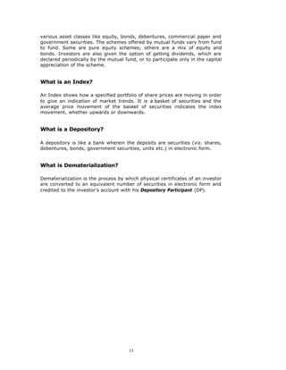 various asset classes like equity, bonds, debentures, commercial paper and
government securities. The schemes offered by mutual funds vary from fund
to fund. Some are pure equity schemes; others are a mix of equity and
bonds. Investors are also given the option of getting dividends, which are
declared periodically by the mutual fund, or to participate only in the capital
appreciation of the scheme.


What is an Index?

An Index shows how a specified portfolio of share prices are moving in order
to give an indication of market trends. It is a basket of securities and the
average price movement of the basket of securities indicates the index
movement, whether upwards or downwards.


What is a Depository?

A depository is like a bank wherein the deposits are securities (viz. shares,
debentures, bonds, government securities, units etc.) in electronic form.


What is Dematerialization?

Dematerialization is the process by which physical certificates of an investor
are converted to an equivalent number of securities in electronic form and
credited to the investor’s account with his Depository Participant (DP).




                                      13
 