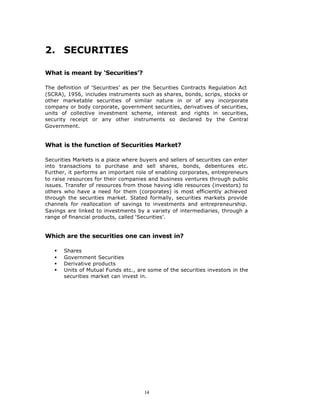 2. SECURITIES

What is meant by ‘Securities’?

The definition of ‘Securities’ as per the Securities Contracts Regulation Act
(SCRA), 1956, includes instruments such as shares, bonds, scrips, stocks or
other marketable securities of similar nature in or of any incorporate
company or body corporate, government securities, derivatives of securities,
units of collective investment scheme, interest and rights in securities,
security receipt or any other instruments so declared by the Central
Government.


What is the function of Securities Market?

Securities Markets is a place where buyers and sellers of securities can enter
into transactions to purchase and sell shares, bonds, debentures etc.
Further, it performs an important role of enabling corporates, entrepreneurs
to raise resources for their companies and business ventures through public
issues. Transfer of resources from those having idle resources (investors) to
others who have a need for them (corporates) is most efficiently achieved
through the securities market. Stated formally, securities markets provide
channels for reallocation of savings to investments and entrepreneurship.
Savings are linked to investments by a variety of intermediaries, through a
range of financial products, called ‘Securities’.


Which are the securities one can invest in?

   §   Shares
   §   Government Securities
   §   Derivative products
   §   Units of Mutual Funds etc., are some of the securities investors in the
       securities market can invest in.




                                      14
 