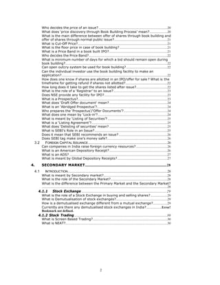 Who decides the price of an issue? .....................................................................................20
        What does ‘price discovery through Book Building Process’ mean?......................20
        What is the main difference between offer of shares through book building and
        offer of shares through normal public issue?..................................................................21
        What is Cut-Off Price?...............................................................................................................21
        What is the floor price in case of book building? ...........................................................21
        What is a Price Band in a book built IPO?........................................................................21
        Who decides the Price Band?.................................................................................................22
        What is minimum number of days for which a bid should remain open during
        book building?..............................................................................................................................22
        Can open outcry system be used for book building?...................................................22
        Can the individual investor use the book building facility to make an
        application?...................................................................................................................................22
        How does one know if shares are allotted in an IPO/offer for sale ? What is the
        timeframe for getting refund if shares not allotted?....................................................22
        How long does it take to get the shares listed after issue?.......................................22
        What is the role of a ‘Registrar’ to an issue?...................................................................23
        Does NSE provide any facility for IPO?..............................................................................23
        What is a Prospectus?...............................................................................................................23
        What does ‘Draft Offer document’ mean?........................................................................24
        What is an ‘Abridged Prospectus’?.......................................................................................24
        Who prepares the ‘Prospectus’/‘Offer Documents’?......................................................24
        What does one mean by ‘Lock-in’?......................................................................................24
        What is meant by ‘Listing of Securities’? ..........................................................................25
        What is a ‘Listing Agreement’?..............................................................................................25
        What does ‘Delisting of securities’ mean? ........................................................................25
        What is SEBI’s Role in an Issue?..........................................................................................25
        Does it mean that SEBI recommends an issue? ............................................................26
        Does SEBI tag make one’s money safe?...........................................................................26
 3.2        FOREIGN CAPITAL ISSUANCE ..................................................................................................26
        Can companies in India raise foreign currency resources?.......................................26
        What is an American Depository Receipt?........................................................................26
        What is an ADS? .........................................................................................................................27
        What is meant by Global Depository Receipts?..............................................................27

4.      SECONDARY MARKET.....................................................................................................28
 4.1        INTRODUCTION ...........................................................................................................................28
        What is meant by Secondary market?...............................................................................28
        What is the role of the Secondary Market?......................................................................28
        What is the difference between the Primary Market and the Secondary Market?
        ...........................................................................................................................................................28
     4.1.1           Stock Exchange .........................................................................................................29
        What is the role of a Stock Exchange in buying and selling shares?.....................29
        What is Demutualisation of stock exchanges?................................................................29
        How is a demutualised exchange different from a mutual exchange?..................29
        Currently are there any demutualised stock exchanges in India?...................Error!
        Bookmark not defined.
     4.1.2 Stock Trading ..................................................................................................................30
        What is Screen Based Trading?............................................................................................30
        What is NEAT?..............................................................................................................................30




                                                                              2
 