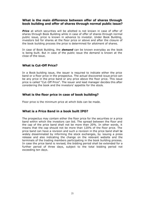 What is the main difference between offer of shares through
book building and offer of shares through normal public issue?

Price at which securities will be allotted is not known in case of offer of
shares through Book Building while in case of offer of shares through normal
public issue, price is known in advance to investor. Under Book Building,
investors bid for shares at the floor price or above and after the closure of
the book building process the price is determined for allotment of shares.

In case of Book Building, the demand can be known everyday as the book
is being built. But in case of the public issue the demand is known at the
close of the issue.


What is Cut-Off Price?

In a Book building issue, the issuer is required to indicate either the price
band or a floor price in the prospectus. The actual discovered issue price can
be any price in the price band or any price above the floor price. This issue
price is called “Cut-Off Price”. The issuer and lead manager decides this after
considering the book and the investors’ appetite for the stock.


What is the floor price in case of book building?

Floor price is the minimum price at which bids can be made.


What is a Price Band in a book built IPO?

The prospectus may contain either the floor price for the securities or a price
band within which the investors can bid. The spread between the floor and
the cap of the price band shall not be more than 20%. In other words, it
means that the cap should not be more than 120% of the floor price. The
price band can have a revision and such a revision in the price band shall be
widely disseminated by informing the stock exchanges, by issuing a press
release and also indicating the change on the relevant website and the
terminals of the trading members participating in the book building process.
In case the price band is revised, the bidding period shall be extended for a
further period of three days, subject to the total bidding period not
exceeding ten days.




                                      21
 