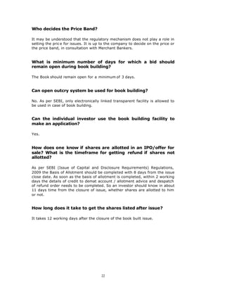 Who decides the Price Band?

It may be understood that the regulatory mechanism does not play a role in
setting the pric e for issues. It is up to the company to decide on the price or
the price band, in consultation with Merchant Bankers.


What is minimum number of days for which a bid should
remain open during book building?

The Book should remain open for a minimum of 3 days.


Can open outcry system be used for book building?

No. As per SEBI, only electronically linked transparent facility is allowed to
be used in case of book building.


Can the individual investor use the book building facility to
make an application?

Yes.


How does one know if shares are allotted in an IPO/offer for
sale? What is the timeframe for getting refund if shares not
allotted?

As per SEBI (Issue of Capital and Disclosure Requirements) Regulations,
2009 the Basis of Allotment should be completed with 8 days from the issue
close date. As soon as the basis of allotment is completed, within 2 working
days the details of credit to demat account / allotment advice and despatch
of refund order needs to be completed. So an investor should know in about
11 days time from the closure of issue, whether shares are allotted to him
or not.


How long does it take to get the shares listed after issue?

It takes 12 working days after the closure of the book built issue.




                                       22
 