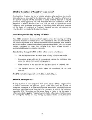 What is the role of a ‘Registrar’ to an issue?

The Registrar finalizes the list of eligible allottees after deleting the invalid
applications and ensures that the corporate action for crediting of shares to
the demat accounts of the applicants is done and the dispatch of refund
orders to those applicable are sent. The Lead Manager coordinates with the
Registrar to ensure follow up so that that the flow of applications from
collecting bank branches, processing of the applications and other matters
till the basis of allotment is finalized, dispatch security certificates and
refund orders completed and securities listed.


Does NSE provide any facility for IPO?

Yes. NSE’s electronic trading network spans across the country providing
access to investors in remote areas. NSE decided to offer this infrastructure
for conducting online IPOs through the Book Building process. NSE operates
a fully automated screen based bidding system called NEAT IPO that enables
trading members to enter bids directly from their offices through a
sophisticated telecommunication network.

Book Building through the NSE system offers several advantages:

   §   The NSE system offers a nation wide bidding facility in securities

   §   It provide a fair, efficient & transparent method for collecting bids
       using the latest electronic trading systems

   §   Costs involved in the issue are far less than those in a normal IPO

   §   The system reduces the time taken for completion of the issue
       process

The IPO market timings are from 10.00 a.m. to 5.00 p.m.


What is a Prospectus?

A large number of new companies float public issues. While a large number
of these companies are genuine, quite a few may want to exploit the
investors. Therefore, it is very important that an investor before applying for
any issue identifies future potential of a company. A part of the guidelines
issued by SEBI (Securities and Exchange Board of India) is the disclosure of
information to the public. This disclosure includes information like the reason
for raising the money, the way money is proposed to be spent, the return




                                       23
 