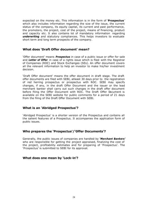expected on the money etc. This information is in the form of ‘Prospectus ’
which also includes information regarding the size of the issue, the current
status of the company, its equity capital, its current and past performance,
the promoters, the project, cost of the project, means of financing, product
and capacity etc. It also contains lot of mandatory information regarding
underwriting and statutory compliances. This helps investors to evaluate
short term and long term prospects of the company.


What does ‘Draft Offer document’ mean?

‘Offer document’ means Prospectus in case of a public issue or offer for sale
and Letter of Offer in case of a rights issue which is filed with the Registrar
of Companies (ROC) and Stock Exchanges (SEs). An offer document covers
all the relevant information to help an investor to make his/her investment
decision.

‘Draft Offer document’ means the offer document in draft stage. The draft
offer documents are filed with SEBI, atleast 30 days prior to the registration
of red herring prospectus or prospectus with ROC. SEBI may specify
changes, if any, in the draft Offer Document and the issuer or the lead
merchant banker shall carry out such changes in the draft offer document
before filing the Offer Document with ROC. The Draft Offer D      ocument is
available on the SEBI website for public comments for a period of 21 days
from the filing of the Draft Offer Document with SEBI.


What is an ‘Abridged Prospectus’?

‘Abridged Prospectus’ is a shorter version of the Prospectus and contains all
the salient features of a Prospectus. It accompanies the application form of
public issues.


Who prepares the ‘Prospectus’/‘Offer Documents’?

Generally, the public issues of companies are handled by ‘Merchant Bankers’
who are responsible for getting the project appraised, finalizing the cost of
the project, profitability estimates and for preparing of ‘Prospectus’. The
‘Prospectus’ is submitted to SEBI for its approval.


What does one mean by ‘Lock-in’?




                                      24
 