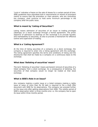 ‘Lock-in’ indicates a freeze on the sale of shares for a certain period of time.
SEBI guidelines have stipulated lock-in requirements on shares of promoters
mainly to ensure that the promoters or main persons, who are controlling
the company, shall continue to hold some minimum percentage in the
company after the public issue.


What is meant by ‘Listing of Securities’?

Listing means admission of securities of an issuer to trading privileges
(dealings) on a stock exchange through a formal agreement. The prime
objective of admission to dealings on the exchange is to provide liquidity
and marketability to securities, as also to provide a mechanism for effective
control and supervision of trading.


What is a ‘Listing Agreement’?

At the time of listing securities of a company on a stock exchange, the
company is required to enter into a listing agreement with the exchange.
The listing agreement specifies the terms and conditions of listing and the
disclosures that shall be made by a company on a continuous basis to the
exchange.


What does ‘Delisting of securit ies’ mean?

The term ‘Delisting of securities’ means permanent removal of securities of a
listed company from a stock exchange. As a consequence of delisting, the
securities of that company would no longer be traded at that stock
exchange.


What is SEBI’s Role in an Issue?

Any company making a public issue or a listed company making a rights
issue of value of more than Rs 50 lakh is required to file a draft offer
document with SEBI for its observations. The company can proceed further
on the issue only after getting observations from SEBI. The validity period of
SEBI’s observation letter is three months only i.e. the company has to open
its issue within three months period.




                                       25
 