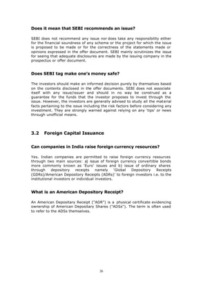Does it mean that SEBI recommends an issue?

SEBI does not recommend any issue nor does take any responsibility either
for the financial soundness of any scheme or the project for which the issue
is proposed to be made or for the correctness of the statements made or
opinions expressed in the offer document. SEBI mainly scrutinizes the issue
for seeing that adequate disclosures are made by the issuing company in the
prospectus or offer document.


Does SEBI tag make one’s money safe?

The investors should make an informed decision purely by themselves based
on the contents disclosed in the offer documents. SEBI does not associate
itself with any issue/issuer and should in no way be construed as a
guarantee for the funds that the investor proposes to invest through the
issue. However, the investors are generally advised to study all the material
facts pertaining to the issue including the risk factors before considering any
investment. They are strongly warned against relying on any ‘tips’ or news
through unofficial means.




3.2    Foreign Capital Issuance


Can companies in India raise foreign currency resources?

Yes. Indian companies are permitted to raise foreign currency resources
through two main sources: a) issue of foreign currency convertible bonds
more commonly known as ‘Euro’ issues and b) issue of ordinary shares
through     depository    receipts    namely     ‘Global Depository Receipts
(GDRs)/American Depository Receipts (ADRs)’ to foreign investors i.e. to the
institutional investors or individual investors.


What is an American Depository Receipt?

An American Depositary Receipt ("ADR") is a physical certificate evidencing
ownership of American Depositary Shares ("ADSs"). The term is often used
to refer to the ADSs themselves.




                                      26
 