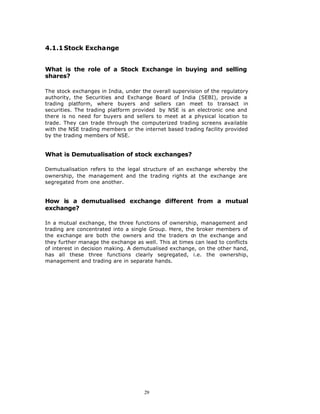 4.1.1 Stock Exchange


What is the role of a Stock Exchange in buying and selling
shares?

The stock exchanges in India, under the overall supervision of the regulatory
authority, the Securities and Exchange Board of India (SEBI), provide a
trading platform, where buyers and sellers can meet to transact in
securities. The trading platform provided by NSE is an electronic one and
there is no need for buyers and sellers to meet at a physical location to
trade. They can trade through the computerized trading screens available
with the NSE trading members or the internet based trading facility provided
by the trading members of NSE.


What is Demutualisation of stock exchanges?

Demutualisation refers to the legal structure of an exchange whereby the
ownership, the management and the trading rights at the exchange are
segregated from one another.


How is a demutualised exchange different from a mutual
exchange?

In a mutual exchange, the three functions of ownership, management and
trading are concentrated into a single Group. Here, the broker members of
the exchange are both the owners and the traders o the exchange and
                                                       n
they further manage the exchange as well. This at times can lead to conflicts
of interest in decision making. A demutualised exchange, on the other hand,
has all these three functions clearly segregated, i.e. the ownership,
management and trading are in separate hands.




                                     29
 
