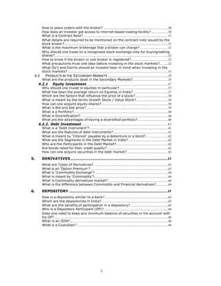 How to place orders with the broker? ................................................................................30
        How does an investor get access to internet based trading facility?.....................30
        What is a Contract Note?.........................................................................................................31
        What details are required to be mentioned on the contract note issued by the
        stock broker?................................................................................................................................31
        What is the maximum brokerage that a broker can charge?...................................31
        Why should one trade on a recognized stock exchange only for buying/selling
        shares?............................................................................................................................................32
        How to know if the broker or sub broker is registered?..............................................32
        What precautions must one take before investing in the stock markets?...........32
        What Do’s and Don’ts should an investor bear in mind when investing in the
        stock markets?............................................................................................................................33
 4.2        PRODUCTS IN THE S ECONDARY MARKETS ..........................................................................35
        What are the products dealt in the Secondary Markets?............................................35
     4.2.1          Equity Investment....................................................................................................37
        Why should one invest in equities in particular?............................................................37
        What has been the average return on Equities in India? ...........................................37
        Which are the factors that influence the price of a stock?.........................................38
        What is meant by the terms Growth Stock / Value Stock? .......................................38
        How can one acquire equity shares?..................................................................................39
        What is Bid and Ask price?.....................................................................................................39
        What is a Portfolio?....................................................................................................................40
        What is Diversification?............................................................................................................40
        What are the advantages of having a diversified portfolio?......................................40
     4.2.2. Debt Investment..........................................................................................................41
        What is a ‘Debt Instrument’?.................................................................................................41
        What are the features of debt instruments?....................................................................41
        What is meant by ‘Interest’ payable by a debenture or a bond?............................42
        What are the Segments in the Debt Market in India? .................................................42
        Who are the Participants in the Debt Market?................................................................42
        Are bonds rated for their credit quality? ...........................................................................42
        How can one acquire securities in the debt market?...................................................42

5.      DERIVATIVES .......................................................................................................................43
        What are Types of Derivatives?............................................................................................43
        What is an ‘Option Premium’? ...............................................................................................43
        What is ‘Commodity Exchange’? ..........................................................................................44
        What is meant by ‘Commodity’?...........................................................................................44
        What is Commodity derivatives market? ..........................................................................44
        What is the difference between Commodity and Financial derivatives?...............44

6.      DEPOSITORY .........................................................................................................................45
        How is a depository similar to a bank?..............................................................................45
        Which are the depositories in India?..................................................................................45
        What are the benefits of participation in a depository? ..............................................45
        Who is a Depository Participant (DP)?...............................................................................46
        Does one need to keep any minimum balance of securities in his account with
        his DP? ............................................................................................................................................46
        What is an ISIN?.........................................................................................................................46
        What is a Custodian?.................................................................................................................46




                                                                           3
 