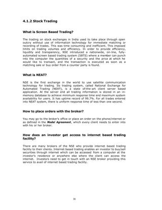 4.1.2 Stock Trading


What is Screen Based Trading?

The trading on stock exchanges in India used to take place through open
outcry without use of information technology for immediate matching or
recording of trades. This was time consuming and inefficient. This imposed
limits on trading volumes and efficiency. In order to provide efficiency,
liquidity and transparency, NSE introduced a nationwide, on-line, fully-
automated screen based trading system (SBTS) where a member can punch
into the computer the quantities of a security and the price at which he
would like to transact, and the transaction is executed as soon as a
matching sale or buy order from a counter party is found.


What is NEAT?

NSE is the first exchange in the world to use satellite communication
technology for trading. Its trading system, called National Exchange for
Automated Trading (NEAT), is a state of-the-art client server based
application. At the server end all trading information is stored in an in-
memory database to achieve minimum response time and maximum system
availability for users. It has uptime record of 99.7%. For all trades entered
into NEAT system, there is uniform response time of less than one second.


How to place orders with the broker?

You may go to the broker’s office or place an order on the phone/internet or
as defined in the Model Agreement, which every client needs to enter into
with his or her broker.


How does an investor get access to internet based trading
facility?

There are many brokers of the NSE who provide internet based trading
facility to their clients. Internet based trading enables an investor to buy/sell
securities through internet which can be accessed from a computer at the
investor’s residence or anywhere else where the client can access the
internet. Investors need to get in touch with an NSE broker providing this
service to avail of internet based trading facility.




                                       30
 