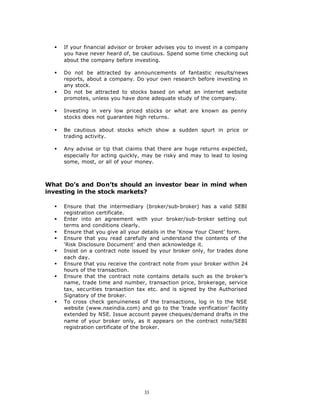§   If your financial advisor or broker advises you to invest in a company
      you have never heard of, be cautious. Spend some time checking out
      about the company before investing.

  §   Do not be attracted by announcements of fantastic results/news
      reports, about a company. Do your own research before investing in
      any stock.
  §   Do not be attracted to stocks based on what an internet website
      promotes, unless you have done adequate study of the company.

  §   Investing in very low priced stocks or what are known as penny
      stocks does not guarantee high returns.

  §   Be cautious about stocks which show a sudden spurt in price or
      trading activity.

  §   Any advise or tip that claims that there are huge returns expected,
      especially for acting quickly, may be risky and may to lead to losing
      some, most, or all of your money.



What Do’s and Don’ts should an investor bear in mind when
investing in the stock markets?

  §   Ensure that the intermediary (broker/sub-broker) has a valid SEBI
      registration certificate.
  §   Enter into an agreement with your broker/sub-broker setting out
      terms and conditions clearly.
  §   Ensure that you give all your details in the ‘Know Your Client’ form.
  §   Ensure that you read carefully and understand the contents of the
      ‘Risk Disclosure Document’ and then acknowledge it.
  §   Insist on a contract note issued by your broker only, for trades done
      each day.
  §   Ensure that you receive the contract note from your broker within 24
      hours of the transaction.
  §   Ensure that the contract note contains details such as the broker’s
      name, trade time and number, transaction price, brokerage, service
      tax, securities transaction tax etc. and is signed by the Authorised
      Signatory of the broker.
  §   To cross check genuineness of the transactions, log in to the NSE
      website (www.nseindia.com) and go to the ‘trade verification’ facility
      extended by NSE. Issue account payee cheques/demand drafts in the
      name of your broker only, as it appears on the contract note/SEBI
      registration certificate of the broker.




                                    33
 