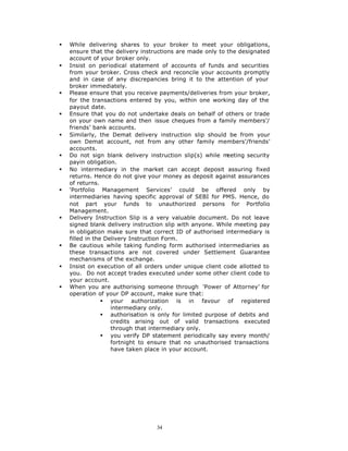 §   While delivering shares to your broker to meet your obligations,
    ensure that the delivery instructions are made only to the designated
    account of your broker only.
§   Insist on periodical statement of accounts of funds and securities
    from your broker. Cross check and reconcile your accounts promptly
    and in case of any discrepancies bring it to the attention of your
    broker immediately.
§   Please ensure that you receive payments/deliveries from your broker,
    for the transactions entered by you, within one working day of the
    payout date.
§   Ensure that you do not undertake deals on behalf of others or trade
    on your own name and then issue cheques from a family members’/
    friends’ bank accounts.
§   Similarly, the Demat delivery instruction slip should be from your
    own Demat account, not from any other family members’/friends’
    accounts.
§   Do not sign blank delivery instruction slip(s) while m  eeting security
    payin obligation.
§   No intermediary in the market can accept deposit assuring fixed
    returns. Hence do not give your money as deposit against assurances
    of returns.
§   ‘Portfolio Management Services’ could be offered only by
    intermediaries having specific approval of SEBI for PMS. Hence, do
    not part your funds to unauthorized persons for Portfolio
    Management.
§   Delivery Instruction Slip is a very valuable document. Do not leave
    signed blank delivery instruction slip with anyone. While meeting pay
    in obligation make sure that correct ID of authorised intermediary is
    filled in the Delivery Instruction Form.
§   Be cautious while taking funding form authorised intermediaries as
    these transactions are not covered under Settlement Guarantee
    mechanisms of the exchange.
§   Insist on execution of all orders under unique client code allotted to
    you. Do not accept trades executed under some other client code to
    your account.
§   When you are authorising someone through ‘Power of Attorney’ for
    operation of your DP account, make sure that:
                 § your authorization is in favour of registered
                    intermediary only.
                 § authorisation is only for limited purpose of debits and
                    credits arising out of valid transactions executed
                    through that intermediary only.
                 § you verify DP statement periodically say every month/
                    fortnight to ensure that no unauthorised transactions
                    have taken place in your account.




                                  34
 