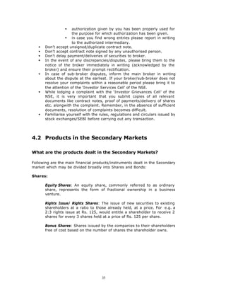 §   authorization given by you has been properly used for
                      the purpose for which authorization has been given.
                  § in case you find wrong entries please report in writing
                      to the authorized intermediary.
   §   Don’t accept unsigned/duplicate contract note.
   §   Don’t accept contract note signed by any unauthorised person.
   §   Don’t delay payment/deliveries of securities to broker.
   §   In the event of any discrepancies/disputes, please bring them to the
       notice of the broker immediately in writing (acknowledged by the
       broker) and ensure their prompt rectification.
   §   In case of sub-broker disputes, inform the main broker in writing
       about the dispute at the earliest. If your broker/sub-broker does not
       resolve your complaints within a reasonable period please bring it to
       the attention of the ‘Investor Services Cell’ of the NSE.
   §   While lodging a complaint with the ‘Investor Grievances Cell’ of the
       NSE, it is very important that you submit copies of all relevant
       documents like contract notes, proof of payments/delivery of shares
       etc. alongwith the complaint. Remember, in the absence of sufficient
       documents, resolution of complaints becomes difficult.
   §   Familiarise yourself with the rules, regulations and circulars issued by
       stock exchanges/SEBI before carrying out any transaction.




4.2 Products in the Secondary Markets

What are the products dealt in the Secondary Markets?

Following are the main financial products/instruments dealt in the Secondary
market which may be divided broadly into Shares and Bonds:

Shares:

       Equity Shares: An equity share, commonly referred to as ordinary
       share, represents the form of fractional ownership in a business
       venture.

       Rights Issue/ Rights Shares: The issue of new securities to existing
       shareholders at a ratio to those already held, at a price. For e.g. a
       2:3 rights issue at Rs. 125, would entitle a shareholder to receive 2
       shares for every 3 shares held at a price of Rs. 125 per share.

       Bonus Shares: Shares issued by the companies to their shareholders
       free of cost based on the number of shares the shareholder owns.




                                      35
 