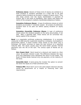 Preference shares: Owners of these kind of shares are entitled to a
       fixed dividend or dividend calculated at a fixed rate to be paid
       regularly before dividend can be paid in respect of equity share. They
       also enjoy priority over the equity shareholders in payment of
       surplus. But in the event of liquidation, their claims rank below the
       claims of the company’s creditors, bondholders/debenture holders.

       Cumulative Preference Shares: A type of preference shares on which
       dividend accumulates if remained unpaid. All arrears of preference
       dividend have to be paid out before paying dividend on equity
       shares.

       Cumulative Convertible Preference Shares: A type of preference
       shares where the dividend payable on the same accumulates, if not
       paid. After a specified date, these shares will be converted into
       equity capital of the company.

Bond: is a negotiable certificate evidencing indebtedness. It is normally
unsecured. A debt security is generally issued by a company, municipality or
government agency. A bond investor lends money to the issuer and in
exchange, the issuer promises to repay the loan amount on a specified
maturity date. The issuer usually pays the bond holder periodic interest
payments over the life of the loan. The various types of Bonds are as
follows:

       Zero Coupon Bond: Bond issued at a discount and repaid at a face
       value. No periodic interest is paid. The difference between the issue
       price and redemption price represents the return to the holder. The
       buyer of these bonds receives only one payment, at the maturity of
       the bond.

       Convertible Bond: A bond giving the investor the option to convert
       the bond into equity at a fixed conversion price.

       Treasury Bills: Short-term (up to one year) bearer discount security
       issued by government as a means of financing their cash
       requirements.




                                     36
 