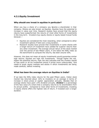 4.2.1 Equity Investment


Why should one invest in equities in particular?

When you buy a share of a company you b       ecome a shareholder in that
company. Shares are also known as Equities. Equities have the potential to
increase in value over time. Research studies have proved that the equity
returns have outperformed the returns of most other forms of investments
in the long term. Investors buy equity shares or equity based mutual funds
because :-

   §   Equities are considered the most rewarding, when compared to other
       investment options if held over a long duration.
   §   Research studies have proved that investments in some shares with
       a longer tenure of investment have yielded far superior returns than
       any other investment. The average annual retrun of the stock market
       over the period of last fifteen years, if one takes the Nifty index as
       the benchmark to compute the returns, has been around 16%.

However, this does not mean all equity investments would guarantee similar
high returns. Equities are high risk investments. Though higher the risk,
higher the potential returns, high risk also indicates that the investor stands
to lose some or all his investment amout if prices move unfavourably. One
needs to study equity markets and stocks in which investments are being
made carefully, before investing.


What has been the average return on Equities in India?

If we take the Nifty index returns for the past fifteen years, Indian stock
market has returned about 16% to investors on an average in terms of
increase in share prices or capital appreciation annually. Besides that on
average stocks have paid 1.5% dividend annually. Dividend is a percentage
of the face value of a share that a company returns to its shareholders from
its annual profits. Compared to most other forms of investments, investing
in equity shares offers the highest rate of return, if invested over a longer
duration.




                                      37
 