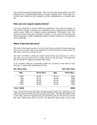 and certain business fundamentals. They like P/E ratio being below a certain
absolute limit; dividend yields above a certain absolute limit; Total sales at a
certain level relative to the company's market capitalization, or market value
etc.


How can one acquire equity shares?

You may subscribe to issues made by corporates in the primary market. In
the primary market, resources are mobilised by the corporates through fresh
public issues (IPOs) or through private placements. Alternately, you may
purchase shares from the secondary market. To buy and sell securities you
should approach a SEBI registered trading member (broker) of a recognized
stock exchange.


What is Bid and Ask price?

The ‘Bid’ is the buyer’s price. It is this price that you need to know when you
have to sell a stock. Bid is the rate/price at which there is a ready buyer for
the stock, which you intend to sell.

The ‘Ask’ (or offer) is what you need to know when you're buying i.e. this is
the rate/ price at which there is seller ready to sell his stock. The seller will
sell his stock if he gets the quoted “Ask’ price.

If an investor looks at a computer screen for a quote on the stock of say
XYZ Ltd, it might look something like this:

Bid (Buy side)                                               Ask (Sell side)
______________________________________________________
        Qty.                 Price (Rs.)          Qty.           Price (Rs.)
_____________________________________________________________
        1000                 50.25                50.35                  2000
         500                 50.10                50.40                  1000
         550                 50.05                50.50                  1500
        2500                 50.00                50.55                  3000
        1300                 49.85                50.65                  1450
_____________________________________________________________
Total 5850                                                               8950
_____________________________________________________________
Here, on the left-hand side after the Bid quantity and price, whereas on the
right hand side we find the Ask quantity and prices. The best Buy (Bid) order
is the order with the highest price and therefore sits on the first line of the
Bid side (1000 shares @ Rs. 50.25). The best Sell (Ask) order is the order




                                       39
 