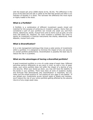 with the lowest sell price (2000 shares @ Rs. 50.35). The difference in the
price of the best bid and ask is called as the Bid-Ask spread and often is an
indicator of liquidity in a stock. The narrower the difference the more liquid
or highly traded is the stock.


What is a Portfolio?

A Portfolio is a combination of different investment assets mixed and
matched for the purpose of achieving an investor's goal(s). Items that are
considered a part of your portfolio can include any asset you own-from
shares, debentures, bonds, mutual fund units to items such as gold, art and
even real estate etc. However, for most investors a portfolio has come to
signify an investment in financial instruments like shares, debentures, fixed
deposits, mutual fund units.


What is Diversification?

It is a risk management technique that mixes a wide variety of investments
within a portfolio. It is designed to minimize the impact of any one security
on overall portfolio performance. Diversification is possibly the best way to
reduce the risk in a portfolio.


What are the advantages of having a diversified portfolio?

A good investment portfolio is a mix of a wide range of asset class. Different
securities perform differently at any point in time, so with a mix of asset
types, your entire portfolio does not suffer the impact of a decline of any
one security. When your stocks go down, you may still have the stability of
the bonds in your portfolio. There have been all sorts of academic studies
and formulas that demonstrate why diversification is important, but it's
really just the simple practice of "not putting all your eggs in one basket." If
you spread your investments across various types of assets and markets,
you'll reduce the risk of your entire portfolio getting affected by the adverse
returns of any single asset class.




                                       40
 
