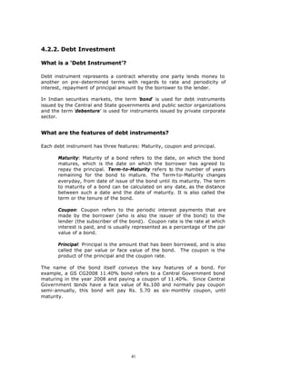 4.2.2. Debt Investment

What is a ‘Debt Instrument’?

Debt instrument represents a contract whereby one party lends money to
another on pre-determined terms with regards to rate and periodicity of
interest, repayment of principal amount by the borrower to the lender.

In Indian securities markets, the term ‘bond’ is used for debt instruments
issued by the Central and State governments and public sector organizations
and the term ‘debenture’ is used for instruments issued by private corporate
sector.


What are the features of debt instruments?

Each debt instrument has three features: Maturity, coupon and principal.

       Maturity: Maturity of a bond refers to the date, on which the bond
       matures, which is the date on which the borrower has agreed to
       repay the principal. Term-to-Maturity refers to the number of years
       remaining for the bond to mature. The Term-to-Maturity changes
       everyday, from date of issue of the bond until its maturity. The term
       to maturity of a bond can be calculated on any date, as the distance
       between such a date and the date of maturity. It is also called the
       term or the tenure of the bond.

       Coupon: Coupon refers to the periodic interest payments that are
       made by the borrower (who is also the issuer of the bond) to the
       lender (the subscriber of the bond). Coupon rate is the rate at which
       interest is paid, and is usually represented as a percentage of the par
       value of a bond.

       Principal: Principal is the amount that has been borrowed, and is also
       called the par value or face value of the bond. The coupon is the
       product of the principal and the coupon rate.

The name of the bond itself conveys the key features of a bond. For
example, a GS CG2008 11.40% bond refers to a Central Government bond
maturing in the year 2008 and paying a coupon of 11.40%. Since Central
Government bonds have a face value of Rs.100 and normally pay coupon
semi-annually, this bond will pay Rs. 5.70 as six- monthly coupon, until
maturity.




                                     41
 