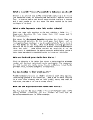 What is meant by ‘Interest’ payable by a debenture or a bond?

Interest is the amount paid by the borrower (the company) to the lender
(the debenture-holder) for borrowing the amount for a specific period of
time. The interest may be paid annual, semi-annually, quarterly or monthly
and is paid usually on the face value (the value printed on the bond
certificate) of the bond.


What are the Segments in the Debt Market in India?

There are three main segments in the debt markets in India, viz., (1)
Government Securities, (2) Public Sector Units (PSU) bonds, and (3)
Corporate securities.

The market for Government Securities comprises the Centre, State and
State-sponsored securities. In the recent past, local bodies such as
municipalities have also begun to tap the debt markets for funds. Some of
the PSU bonds are tax free, while most bonds including government
securities are not tax-free. Corporate bond markets comprise of commercial
paper and bonds.        These bonds typically are structured to suit the
requirements of investors and the issuing corporate, and include a variety of
tailor- made features with respect to interest payments and redemption.


Who are the Participants in the Debt Market?

Given the large size of the trades, Debt market is predominantly a wholesale
market, with dominant institutional investor participation. The investors in
the debt markets are mainly banks, financial institutions, mutual funds,
provident funds, insurance companies and corporates.


Are bonds rated for their credit quality?

Most Bond/Debenture issues are rated by specialised credit rating agencies.
Credit rating agencies in India are CRISIL, CARE, ICRA and Fitch. The yield
on a bond varies inversely with its credit (safety) rating. The safer the
instrument, the lower is the rate of interest offered.


How can one acquire securities in the debt market?

You may subscribe to issues made by t   he government/corporates in the
primary market. Alternatively, you may purchase the same from the
secondary market through the stock exchanges.




                                     42
 