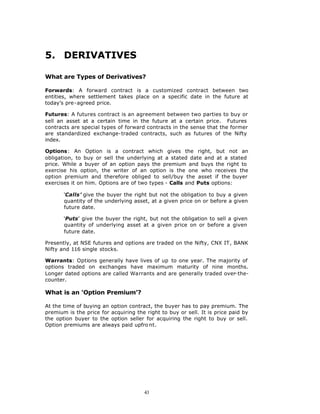 5. DERIVATIVES

What are Types of Derivatives?

Forwards: A forward contract is a customized contract between two
entities, where settlement takes place on a specific date in the future at
today’s pre-agreed price.

Futures: A futures contract is an agreement between two parties to buy or
sell an asset at a certain time in the future at a certain price. Futures
contracts are special types of forward contracts in the sense that the former
are standardized exchange-traded contracts, such as futures of the Nifty
index.

Options: An Option is a contract which gives the right, but not an
obligation, to buy or sell the underlying at a stated date and at a stated
price. While a buyer of an option pays the premium and buys the right to
exercise his option, the writer of an option is the one who receives the
option premium and therefore obliged to sell/buy the asset if the buyer
exercises it on him. Options are of two types - Calls and Puts options:

       ‘Calls’ give the buyer the right but not the obligation to buy a given
       quantity of the underlying asset, at a given price on or before a given
       future date.

       ‘Puts’ give the buyer the right, but not the obligation to sell a given
       quantity of underlying asset at a given price on or before a given
       future date.

Presently, at NSE futures and options are traded on the Nifty, CNX IT, BANK
Nifty and 116 single stocks.

Warrants: Options generally have lives of up to one year. The majority of
options traded on exchanges have maximum maturity of nine months.
Longer dated options are called Warrants and are generally traded over-the-
counter.

What is an ‘Option Premium’?

At the time of buying an option contract, the buyer has to pay premium. The
premium is the price for acquiring the right to buy or sell. It is price paid by
the option buyer to the option seller for acquiring the right to buy or sell.
Option premiums are always paid upfro nt.




                                       43
 