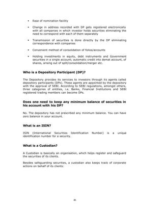 §   Ease of nomination facility

   §   Change in address recorded with DP gets registered electronically
       with all companies in which investor holds securities eliminating the
       need to correspond with each of them separately

   §   Transmission of securities is done directly by the DP eliminating
       correspondence with companies

   §   Convenient method of consolidation of folios/accounts

   §   Holding investments in equity, debt instruments and Government
       securities in a single account; automatic credit into demat account, of
       shares, arising out of split/consolidation/merger etc.


Who is a Depository Participant (DP)?

The Depository provides its services to investors through its agents called
depository participants (DPs). These agents are appointed by the depository
with the approval of SEBI. According to SEBI regulations, amongst others,
three categories of entities, i.e. Banks, Financial Institutions and SEBI
registered trading members can become DPs.


Does one need to keep any minimum balance of securities in
his account with his DP?

No. The depository has not prescribed any minimum balance. You can have
zero balance in your account.


What is an ISIN?

ISIN (International Securities Identification      Number)     is   a   unique
identification number for a security.


What is a Custodian?

A Custodian is basically an organisation, which helps register and safeguard
the securities of its clients.

Besides safeguarding securities, a custodian also keeps track of corporate
actions on behalf of its clients:




                                     46
 