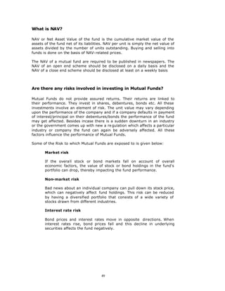 What is NAV?

NAV or Net Asset Value of the fund is the cumulative market value of the
assets of the fund net of its liabilities. NAV per unit is simply the net value of
assets divided by the number of units outstanding. Buying and selling into
funds is done on the basis of NAV-related prices.

The NAV of a mutual fund are required to be published in newspapers. The
NAV of an open end scheme should be disclosed on a daily basis and the
NAV of a close end scheme should be disclosed at least on a weekly basis




Are there any risks involved in investing in Mutual Funds?

Mutual Funds do not provide assured returns. Their returns are linked to
their performance. They invest in shares, debentures, bonds etc. All these
investments involve an element of risk. The unit value may vary depending
upon the performance of the company and if a company defaults in payment
of interest/principal on their debentures/bonds the performance of the fund
may get affected. Besides incase there is a sudden downturn in an industry
or the government comes up with new a re gulation which affects a particular
industry or company the fund can again be adversely affected. All these
factors influence the performance of Mutual Funds.

Some of the Risk to which Mutual Funds are exposed to is given below:

       Market risk

       If the overall stock or bond markets fall on account of overall
       economic factors, the value of stock or bond holdings in the fund's
       portfolio can drop, thereby impacting the fund performance.

       Non-market risk

       Bad news about an individual company can pull down its stock price,
       which can negatively affect fund holdings. This risk can be reduced
       by having a diversified portfolio that consists of a wide variety of
       stocks drawn from different industries.

       Interest rate risk

       Bond prices and interest rates move in opposite directions. When
       interest rates rise, bond prices fall and this decline in underlying
       securities affects the fund negatively.




                                        49
 