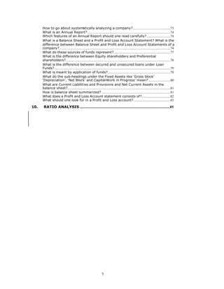 How to go about system                   atically analyzing a company?..............................................73
      What is an Annual Report?.....................................................................................................74
      Which features of an Annual Report should one read carefully?.............................74
      What is a Balance Sheet and a Profit and Loss Account Statement? What is the
      difference between Balance Sheet and Profit and Loss Account Statements of a
      company?.......................................................................................................................................74
      What do these sources of funds represent?.....................................................................77
      What is the difference between Equity shareholders and Preferential
      shareholders?...............................................................................................................................78
      What is the difference between secured and unsecured loans under Loan
      Funds?.............................................................................................................................................79
      What is meant by application of funds?............................................................................79
      What do the sub-headings under the Fixed Assets like ‘Gross block’
      ‘Depreciation’, ‘Net Block’ and Capital-Work in Progress’ mean?...........................80
      What are Current Liabilities and Provisions and Net Current Assets in the
      balance sheet?.............................................................................................................................81
      How is balance sheet summarized?....................................................................................81
      What does a Profit and Loss Account statement consists of?...................................82
      What should one look for in a Profit and Loss account?.............................................83

10.    RATIO ANALYSIS .............................................................................................................85




                                                                         5
 