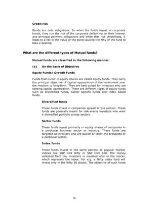 Credit risk

     Bonds are debt obligations. So when the funds invest in corporate
     bonds, they run the risk of the corporate defaulting on their interest
     and principal payment obligations and when that risk crystallizes, it
     leads to a fall in the value of the bond causing the NAV of the fund to
     take a beating.


What are the different types of Mutual funds?

     Mutual funds are classified in the following manner:

     (a)    On the basis of Objective

     Equity Funds/ Growth Funds

     Funds that invest in equity shares are called equity funds. They carry
     the principal objective of capital appreciation of the investment over
     the medium to long-term. They are best suited for investors who are
     seeking capital appreciation. There are different types of equity funds
     such as Diversified funds, Sector specific funds and Index based
     funds.

            Diversified funds

            These funds invest in companies spread across sectors. These
            funds are generally meant for risk-averse investors who want
            a diversified portfolio across sectors.

            Sector funds

            These funds invest primarily in equity shares of companies in
            a particular business sector or industry. These funds are
            targeted at investors who are bullish or fancy the prospects of
            a particular sector.

            Index funds

            These funds invest in the same pattern as popular market
            indices like S&P CNX Nifty or S&P CNX 500. The money
            collected from the investors is invested only in the stocks,
            which represent the index. For e.g. a Nifty index fund will
            invest only in the Nifty 50 stocks. The objective of such funds




                                   50
 