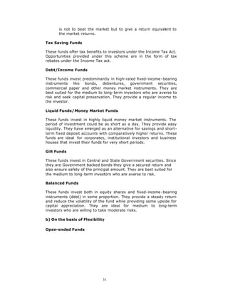 is not to beat the market but to give a return equivalent to
       the market returns.

Tax Saving Funds

These funds offer tax benefits to investors under the Income Tax Act.
Opportunities provided under this scheme are in the form of tax
rebates under the Income Tax act.

Debt/Income Funds

These funds invest predominantly in high-rated fixed-income -bearing
instruments like bonds, debentures, government securities,
commercial paper and other money market instruments. They are
best suited for the medium to long-term investors who are averse to
risk and seek capital preservation. They provide a regular income to
the investor.

Liquid Funds/Money Market Funds

These funds invest in highly liquid money market instruments. The
period of investment could be as short as a day. They provide easy
liquidity. They have em erged as an alternative for savings and short-
term fixed deposit accounts with comparatively higher returns. These
funds are ideal for corporates, institutional investors and business
houses that invest their funds for very short periods.

Gilt Funds

These funds invest in Central and State Government securities. Since
they are Government backed bonds they give a secured return and
also ensure safety of the principal amount. They are best suited for
the medium to long-term investors who are averse to risk.

Balanced Funds

These funds invest both in equity shares and fixed-income -bearing
instruments (debt) in some proportion. They provide a steady return
and reduce the volatility of the fund while providing some upside for
capital appreciation. They are ideal for medium to long-term
investors who are willing to take moderate risks.

b) On the basis of Flexibility

Open-ended Funds




                              51
 