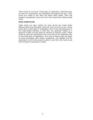 These funds do not have a fixed date of redemption. Generally they
are open for subscription and redemption throughout the year. Their
prices are linked to the daily net asset value (NAV). From the
investors' perspective, they are much more liquid than closed-ended
funds.
Close-ended Funds

These funds are open initially for entry during the Initial Public
Offering (IPO) and thereafter closed for entry as well as exit. These
funds have a fixed date of redemption. One of the characteristics of
the close-ended schemes is that they are generally traded at a
discount to NAV; but the discount narrows as maturity nears. These
funds are open for subscription only once and can be redeemed only
on the fixed date of redemption. The units of these funds are listed
on stock exchanges (with certain exceptions), are tradable and the
subscribers to the fund would be able to exit from the fund at any
time through the secondary market.




                              52
 