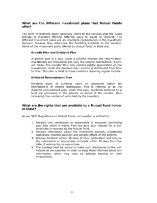 What are the different investment plans that Mutual Funds
offer?

The term ’investment plans’ generally refers to the services that the funds
provide to investors offering different ways to invest or reinvest. The
different investment plans are an important consideration in the investment
decision, because they determine the flexibility available to the investor.
Some of the investment plans offered by mutual funds in India are:

       Growth Plan and Dividend Plan

       A growth plan is a plan under a scheme wherein the returns from
       investments are reinvested and very few income distributions, if any,
       are made. The investor thus only realizes capital appreciation on the
       investment. Under the dividend plan, income is distributed from time
       to time. This plan is ideal to those investors requiring regular income.

       Dividend Reinvestment Plan

       Dividend plans of schemes carry an additional option for
       reinvestme nt of income distribution. This is referred to as the
       dividend reinvestment plan. Under this plan, dividends declared by a
       fund are reinvested in the scheme on behalf of the investor, thus
       increasing the number of units held by the investors.


What are the rights that are available to a Mutual Fund holder
in India?

As per SEBI Regulations on Mutual Funds, an investor is entitled to:

       1. Receive Unit certificates or statements of accounts confirming
          your title within 6 weeks from the date your request for a unit
          certificate is received by the Mutual Fund.
       2. Receive information about the investment policies, investment
          objectives, financial position and general affairs of the scheme.
       3. Receive dividend within 30 days of their declaration and receive
          the redemption or repurchase proceeds within 10 days from the
          date of redemption or repurchase.
       4. The trustees shall be bound to make such disclosures to the unit
          holders as are essential in order to keep them informed about any
          information, which may have an adverse bearing on their
          investments.




                                      53
 