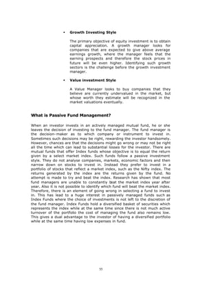 §   Growth Investing Style

                      The primary objective of equity investment is to obtain
                      capital appreciation. A growth manager looks for
                      companies that are expected to give above average
                      earnings growth, where the manager feels that the
                      earning prospects and therefore the stock prices in
                      future will be even higher. Identifying such growth
                      sectors is the challenge before the growth investment
                      manager.

                  §   Value investment Style

                      A Value Manager looks to buy companies that they
                      believe are currently undervalued in the market, but
                      whose worth they estimate will be recognized in the
                      market valuations eventually.


What is Passive Fund Management?

When an investor invests in an actively managed mutual fund, he or she
leaves the decision of investing to the fund manager. The fund manager is
the decision- maker as to which company or instrument to invest in.
Sometimes such decisions may be right, rewarding the investor handsomely.
However, chances are that the decisions might go wrong or may not be right
all the time which can lead to substantial losses for the investor. There are
mutual funds that offer Index funds whose objective is to equal the return
given by a select market index. Such funds follow a passive investment
style. They do not analyse companies, markets, economic factors and then
narrow down on stocks to invest in. Instead they prefer to invest in a
portfolio of stocks that reflect a market index, such as the Nifty index. The
returns generated by the index are the returns given by the fund. No
attempt is made to try and beat the index. Research has shown that most
fund managers are unable to constantly b       eat the market index year after
year. Also it is not possible to identify which fund will beat the market index.
Therefore, there is an element of going wrong in selecting a fund to invest
in. This has lead to a huge interest in passively managed funds such as
Index Funds where the choice of investments is not left to the discretion of
the fund manager. Index Funds hold a diversified basket of securities which
represents the index while at the same time since there is not much active
turnover of the portfolio the cost of managing the fund also remains low.
This gives a dual advantage to the investor of having a diversified portfolio
while at the same time having low expenses in fund.




                                       55
 