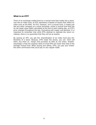 What is an ETF?

Think of an exchange-traded fund as a mutual fund that trades like a stock.
Just like an index fund, an ETF represents a basket of stocks that reflect an
index such as the Nifty. An ETF, however, isn't a mutual fund; it trades just
like any other company on a stock exchange. Unlike a mutual fund that has
its net-asset value (NAV) calculated at the end of each trading day, an ETF's
price changes throughout the day, fluctuating with supply and demand. It is
important to remember that while ETFs attempt to replicate the return on
indexes, there is no guarantee that they will do so exactly.

By owning an ETF, you get the diversification of an index fund plus the
flexibility of a stock. Because, ETFs trade like stocks, you can short sell
them, buy them on margin and purchase as little as one share. Another
advantage is that the expense ratios of most ETFs are lower than that of the
average mutual fund. When buying and selling ETFs, you pay your broker
the same commission that you'd pay on any regular trade.




                                     56
 