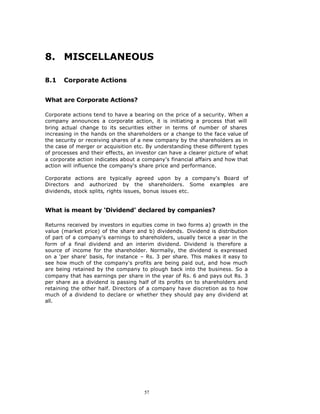 8. MISCELLANEOUS

8.1    Corporate Actions


What are Corporate Actions?

Corporate actions tend to have a bearing on the price of a security. When a
company announces a corporate action, it is initiating a process that will
bring actual change to its securities either in terms of number of shares
increasing in the hands on the shareholders or a change to the face value of
the security or receiving shares of a new company by the shareholders as in
the case of merger or acquisition etc. By understanding these different types
of processes and their effects, an investor can have a clearer picture of what
a corporate action indicates about a company's financial affairs and how that
action will influence the company's share price and performance.

Corporate actions are typically agreed upon by a company's Board of
Directors and authorized by the shareholders. Some examples are
dividends, stock splits, rights issues, bonus issues etc.


What is meant by ‘Dividend’ declared by companies?

Returns received by investors in equities come in two forms a) growth in the
value (market price) of the share and b) dividends. Dividend is distribution
of part of a company's earnings to shareholders, usually twice a year in the
form of a final dividend and an interim dividend. Dividend is therefore a
source of income for the shareholder. Normally, the dividend is expressed
on a 'per share' basis, for instance – Rs. 3 per share. This makes it easy to
see how much of the company's profits are being paid out, and how much
are being retained by the company to plough back into the business. So a
company that has earnings per share in the year of Rs. 6 and pays out Rs. 3
per share as a dividend is passing half of its profits on to shareholders and
retaining the other half. Directors of a company have discretion as to how
much of a dividend to declare or whether they should pay any dividend at
all.




                                      57
 