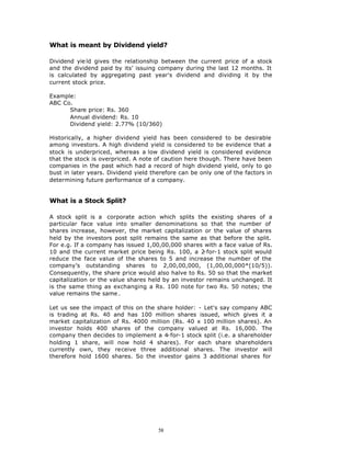 What is meant by Dividend yield?

Dividend yie ld gives the relationship between the current price of a stock
and the dividend paid by its’ issuing company during the last 12 months. It
is calculated by aggregating past year's dividend and dividing it by the
current stock price.

Example:
ABC Co.
      Share price: Rs. 360
      Annual dividend: Rs. 10
      Dividend yield: 2.77% (10/360)

Historically, a higher dividend yield has been considered to be desirable
among investors. A high dividend yield is considered to be evidence that a
stock is underpriced, whereas a low dividend yield is considered evidence
that the stock is overpriced. A note of caution here though. There have been
companies in the past which had a record of high dividend yield, only to go
bust in later years. Dividend yield therefore can be only one of the factors in
determining future performance of a company.


What is a Stock Split?

A stock split is a corporate action which splits the existing shares of a
particular face value into smaller denominations so that the number of
shares increase, however, the market capitalization or the value of shares
held by the investors post split remains the same as that before the split.
For e.g. If a company has issued 1,00,00,000 shares with a face value of Rs.
10 and the current market price being Rs. 100, a 2    -for-1 stock split would
reduce the face value of the shares to 5 and increase the number of the
company’s outstanding shares to 2,00,00,000, (1,00,00,000*(10/5)).
Consequently, the share price would also halve to Rs. 50 so that the market
capitalization or the value shares held by an investor remains unchanged. It
is the same thing as exchanging a Rs. 100 note for two Rs. 50 notes; the
value remains the same .

Let us see the impact of this on the share holder: - Let's say company ABC
is trading at Rs. 40 and has 100 million shares issued, which gives it a
market capitalization of Rs. 4000 million (Rs. 40 x 100 million shares). An
investor holds 400 shares of the company valued at Rs. 16,000. The
company then decides to implement a 4-for-1 stock split (i.e. a shareholder
holding 1 share, will now hold 4 shares). For each share shareholders
currently own, they receive three additional shares. The investor will
therefore hold 1600 shares. So the investor gains 3 additional shares for




                                      58
 