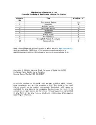 Distribution of weights in the
         Financial Markets: A Beginner’s Module Curriculum

   Chapter                               Title                              Weights (%)
     No.
      1                          Investment Basics                              28
      2                               Securities                                 2
      3                            Primary Market                               15
      4                          Secondary Market                               24
      5                              Derivatives                                 1
      6                               Depository                                 3
      7                             Mutual Funds                                 6
      8                             Miscellaneous                                6
      9                     Concepts & Modes of Analysis                        12
     10                             Ratio Analysis                               3



Note:- Candidates are advised to refer to NSE’s website: www.nseindia.com
while preparing for NCFM test (s) for announcements pertaining to
revisions/updations in NCFM modules or launch of new modules, if any.




Copyright © 2011 by National Stock Exchange of India Ltd. (NSE)
Exchange Plaza, Bandra Kurla Complex,
Bandra (East), Mumbai 400 051 INDIA




All content included in this book, such as text, graphics, logos, images,
data compilation etc. are the property of NSE. This book or any part
thereof should not be copied, reproduced, duplicated, sold, resold or
exploited for any commercial purposes. Furthermore, the book in its
entirety or any part cannot be stored in a retrieval system or transmitted
in any form or by any means, electronic, mechanical, photocopying,
recording or otherwise.




                                     6
 
