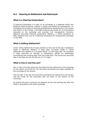 8.3    Clearing & Settlement and Redressal


What is a Clearing Corporation?

A Clearing Corporation is a part of an exchange or a separate entity and
performs three functions, namely, it clears and settles all transactions, i.e.
completes the process of receiving and delivering shares/funds to the buyers
and sellers in the market, it provides financial guarantee for all transactions
executed on the exchange and provides risk management functions.
National Securities Clearing Corporation (NSCCL), a 100% subsidiary of
NSE, performs the ro le of a Clearing Corporation for transactions executed
on the NSE.


What is Rolling Settlement?

Under rolling settlement all open positions at the end of the day mandatorily
result in payment/ delivery ‘n’ days later. Currently trades in rolling
settlement are settled on T+2 basis where T is the trade day. For example,
a trade executed on Monday is mandatorily settled by Wednesday
(considering two working days from the trade day). The funds and securities
pay-in and pay-out are carried out on T+2 days.


What is Pay-in and Pay-out?

Pay-in day is the day when the securities sold are delivered to the exchange
by the sellers and funds for the securities purchased are made available to
the exchange by the buyers.

Pay-out day is the day the securities purchased are delivered to the buyers
and the funds for the securities sold are given to the sellers by the
exchange.

At present the pay-in and pay-out happens on the 2nd working day after the
trade is executed on the stock exchange.




                                      61
 