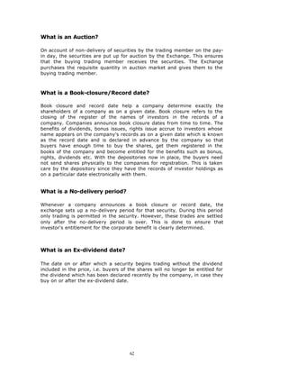 What is an Auction?

On account of non-delivery of securities by the trading member on the pay-
in day, the securities are put up for auction by the Exchange. This ensures
that the buying trading member receives the securities. The Exchange
purchases the requisite quantity in auction market and gives them to the
buying trading member.



What is a Book-closure/Record date?

Book closure and record date help a company determine exactly the
shareholders of a company as on a given date. Book closure refers to the
closing of the register of the names of investors in the records of a
company. Companies announce book closure dates from time to time. The
benefits of dividends, bonus issues, rights issue accrue to investors whose
name appears on the company's records as on a given date which is known
as the record date and is declared in advance by the company so that
buyers have enough time to buy the shares, get them registered in the
books of the company and become entitled for the benefits such as bonus,
rights, dividends etc. With the depositories now in place, the buyers need
not send shares physically to the companies for registration. This is taken
care by the depository since they have the records of investor holdings as
on a particular date electronically with them.


What is a No-delivery period?

Whenever a company announces a book closure or record date, the
exchange sets up a no-delivery period for that security. During this period
only trading is permitted in the security. However, these trades are settled
only after the no-delivery period is over. This is done to ensure that
investor's entitlement for the corporate benefit is clearly determined.



What is an Ex-dividend date?

The date on or after which a security begins trading without the dividend
included in the price, i.e. buyers of the shares will no longer be entitled for
the dividend which has been declared recently by the company, in case they
buy on or after the ex-dividend date.




                                      62
 
