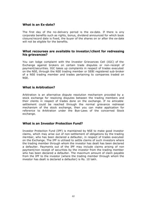 What is an Ex-date?

The first day of the no-delivery period is the ex-date. If there is any
corporate benefits such as rights, bonus, dividend announced for which book
closure/record date is fixed, the buyer of the shares on or after the ex-date
will not be eligible for the benefits.


What recourses are available to investor/client for redressing
his grievances?

You can lodge complaint with the Investor Grievances Cell (IGC) of the
Exchange against brokers on certain trade disputes or non-receipt of
payment/securities. IGC takes up complaints in respect of trades executed
on the NSE, through the NSE trading member or SEBI registered sub-broker
of a NSE trading member and trades pertaining to companies traded on
NSE.


What is Arbitration?

Arbitration is an alternative dispute resolution mechanism provided by a
stock exchange for resolving disputes between the trading members and
their clients in respect of trades done on the exchange. If no amicable
settlement could be reached through the normal grievance redressal
mechanism of the stock exchange, then you can make application for
reference to Arbitration under the Bye-Laws of the concerned Stock
exchange.


What is an Investor Protection Fund?

Investor Protection Fund (IPF) is maintained by NSE to make good investor
claims, which may arise out of non-settlement of obligations by the trading
me mber, who has been declared a defaulter, in respect of trades executed
on the Exchange. The IPF is utilised to settle claims of such investors where
the trading member through whom the investor has dealt has been declared
a defaulter. Payments out of the IPF may include claims arising of non
payment/non receipt of securities by the investor from the trading member
who has been declared a defaulter. The maximum amount of claim payable
from the IPF to the investor (where the trading member through whom the
investor has dealt is declared a defaulter) is Rs. 10 lakh.




                                     63
 