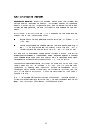 What is Compound Interest?

Compound Interest: Compound interest means that, the interest will
include interest calculated on interest. The interest accrued on a principal
amount is added back to the principal sum, and the whole amount is then
treated as new principal, for the calculation of the interest for the next
period.

For example, if an amount of Rs. 5,000 is invested for two years and the
interest rate is 10%, compounded yearly:

•      At the end of the first year the interest would be (Rs. 5,000 * 0.10)
       or Rs. 500.

•      In the second year the interest rate of 10% will applied not only to
       Rs. 5,000 but also to the Rs. 500 interest of the first year. Thus, in
       the second year the interest would be (0.10 * Rs. 5,500) or Rs. 550.

For any loan or borrowing unless simple interest is stated, one should
always assume interest is compounded. When compound interest is used we
must always know how often the interest rate is calculated each year.
Generally the interest rate is quoted annually. E.g. 10% per annum.

Compound interest may involve calculations for more than once a year, each
using a new principal, i.e. (interest + principal). The first term we must
understand in dealing with compound interest is conversion period.
Conversion period refers to how often the interest is calculated over the
term of the loan or investment. It must be determined for each year or
fraction of a year.

E.g.: If the interest rate is compounded semiannually, then the number of
conversion periods per year would be two. If the loan or deposit was for five
years, then the number of conversion periods would be ten.




                                     65
 