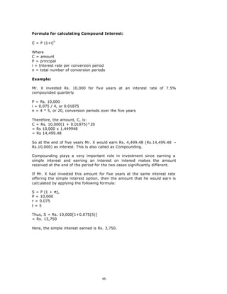 Formula for calculating Compound Interest:

           n
C = P (1+i)

Where
C = amount
P = principal
i = Interest rate per conversion period
n = total number of conversion periods

Example:

Mr. X invested Rs. 10,000 for five years at an interest rate of 7.5%
compounded quarterly

P = Rs. 10,000
i = 0.075 / 4, or 0.01875
n = 4 * 5, or 20, conversion periods over the five years

Therefore, the amount, C, is:
C = Rs. 10,000(1 + 0.01875)^20
= Rs 10,000 x 1.449948
= Rs 14,499.48

So at the end of five years Mr. X would earn Rs. 4,499.48 (Rs.14,499.48 –
Rs.10,000) as interest. This is also called as Compounding.

Compounding plays a very important role in investment since earning a
simple interest and earning an interest on interest makes the amount
received at the end of the period for the two cases significantly different.

If Mr. X had invested this amount for five years at the same interest rate
offering the simple interest option, then the amount that he would earn is
calculated by applying the following formula:

S = P (1 + rt),
P = 10,000
r = 0.075
t=5

Thus, S = Rs. 10,000[1+0.075(5)]
= Rs. 13,750

Here, the simple interest earned is Rs. 3,750.




                                      66
 