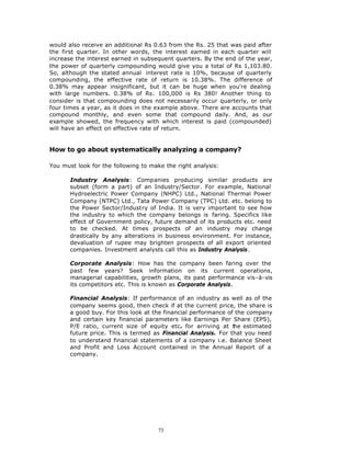 would also receive an additional Rs 0.63 from the Rs. 25 that was paid after
the first quarter. In other words, the interest earned in each quarter will
increase the interest earned in subsequent quarters. By the end of the year,
the power of quarterly compounding would give you a total of Rs 1,103.80.
So, although the stated annual interest rate is 10%, because of quarterly
compounding, the effective rate of return is 10.38%. The difference of
0.38% may appear insignificant, but it can be huge when you're dealing
with large numbers. 0.38% of Rs. 100,000 is Rs 380! Another thing to
consider is that compounding does not necessarily occur quarterly, or only
four times a year, as it does in the example above. There are accounts that
compound monthly, and even some that compound daily. And, as our
example showed, the frequency with which interest is paid (compounded)
will have an effect on effective rate of return.


How to go about systematically analyzing a company?

You must look for the following to make the right analysis:

       Industry Analysis: Companies producing similar products are
       subset (form a part) of an Industry/Sector. For example, National
       Hydroelectric Power Company (NHPC) Ltd., National Thermal Power
       Company (NTPC) Ltd., Tata Power Company (TPC) Ltd. etc. belong to
       the Power Sector/Industry of India. It is very important to see how
       the industry to which the company belongs is faring. Specifics like
       effect of Government policy, future demand of its products etc. need
       to be checked. At times prospects of an industry may change
       drastically by any alterations in business environment. For instance,
       devaluation of rupee may brighten prospects of all export oriented
       companies. Investment analysts call this as Industry Analysis.

       Corporate Analysis: How has the company been faring over the
       past few years? Seek information on its current operations,
       managerial capabilities, growth plans, its past performance vis-à-vis
       its competitors etc. This is known as Corporate Analysis.

       Financial Analysis: If performance of an industry as well as of the
       company seems good, then check if at the current price, the share is
       a good buy. For this look at the financial performance of the company
       and certain key financial parameters like Earnings Per Share (EPS),
       P/E ratio, current size of equity etc. for arriving at t he estimated
       future price. This is termed as Financial Analysis. For that you need
       to understand financial statements of a company i.e. Balance Sheet
       and Profit and Loss Account contained in the Annual Report of a
       company.




                                     73
 