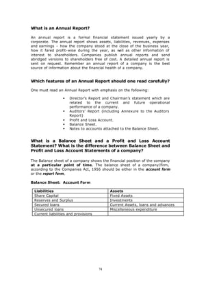 What is an Annual Report?

An annual report is a formal financial statement issued yearly by a
corporate. The annual report shows assets, liabilities, revenues, expenses
and earnings - how the company stood at the close of the business year,
how it fared profit-wise during the year, as w    ell as other information of
interest to shareholders. Companies publish annual reports and send
abridged versions to shareholders free of cost. A detailed annual report is
sent on request. Remember an annual report of a company is the best
source of information about the financial health of a company.


Which features of an Annual Report should one read carefully?

One must read an Annual Report with emphasis on the following:

                 §   Director’s Report and Chairman’s statement which are
                     related to the current and future operational
                     performance of a company.
                 §   Auditors’ Report (including Annexure to the Auditors
                     Report)
                 §   Profit and Loss Account.
                 §   Balance Sheet.
                 §   Notes to accounts attached to the Balance Sheet.


What is a Balance Sheet and a Profit and Loss Account
Statement? What is the difference between Balance Sheet and
Profit and Loss Account Statements of a company?

The Balance sheet of a company shows the financial position of the company
at a particular point of time. The balance sheet of a company/firm,
according to the Companies Act, 1956 should be either in the account form
or the report form.

Balance Sheet: Account Form

 Liabilities                               Assets
 Share Capital                             Fixed Assets
 Reserves and Surplus                      Investments
 Secured loans                             Current Assets, loans and advances
 Unsecured loans                           Miscellaneous expenditure
 Current liabilities and provisions




                                      74
 