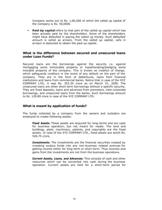 Company works out to Rs. 1,00,000 of which the called up capital of
       the Company is Rs. 50,0000.

   §   Paid Up capital refers to that part of the called up capital which has
       been actually paid by the shareholders. Some of the shareholders
       might have defaulted in paying the called up money. Such defaulted
       amount is called as arrears. From the called up capital, calls in
       arrears is deducted to obtain the paid up capital.


What is the difference between secured and unsecured loans
under Loan Funds?

Secured loans are the borrowings against the security i.e. against
mortgaging some immovable property or hypothecating/pledging some
movable property of the company. This is known as creation of charge,
which safeguards creditors in the event of any default on the part of the
company. They are in the form of debentures, loans from financial
institutions and loans from commercial banks. Notice that in case of the XYZ
COMPANY LTD., it was Rs. 353.34 crore as on March 31, 2005. The
unsecured loans are other short term borrowings without a specific security.
They are fixed deposits, loans and advances from promoters, inter-corporate
borrowings, and unsecured loans from the banks. Such borrowings amount
to Rs. 129.89 crore in case of the XYZ COMPANY LTD.


What is meant by application of funds?

The funds collected by a company from the owners and outsiders are
employed to create following assets:

       Fixed Assets: These assets are acquired for long-terms and are used
       for business operation, but not meant for resale. The land and
       buildings, plant, machinery, patents, and copyrights are the fixed
       assets. In case of the XYZ COMPANY LTD., fixed assets are worth Rs.
       526.75 crore.

       Investments: The investments are the financial securities created by
       investing surplus funds into any non-business related avenues for
       getting income either for long-term or short-term. Thus incomes and
       gains from the investments are not from the business operations.

       Current Assets, Loans, and Advances: This consists of cash and other
       resources which can be converted into cash during the business
       operation. Current assets are held for a short-term period for




                                     79
 