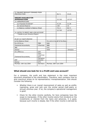 12. BALANCE BROUGHT FORWARD FROM
PREVIOUS YEAR                                                     86.71             33.65

AMOUNT AVAILABLE FOR
APPROPRIATIONS                                                    217.65            127.97
13. APPROPRIATIONS
   (a) Proposed Dividends*                                        41.54             31.26
   (b) General Reserve                                            100               10
   (c) Balance credited to Balance Sheet                          76.11             86.71
                                                                  217.65            127.97
14. NOTES TO PROFIT AND LOSS ACCOUNT
   * Details as per Directors Report


As per our report attached
to the Balance Sheet                               For and on behalf of the Board
For XYZ & co.                     PQR              AAA
Chartered Accountants,            Chairman         BBB
ABC                                                CCC
Partner                                            DDD                              Directors
For LMN & co.                     GHI
                                  Vice-
                                  Chairman
Chartered Accountants,            and
                                  Managing
DEF                               Director
Partner                           STU
Mumbai, 10th July 2004            Secretary        Mumbai, 28th June 2004




What should one look for in a Profit and Loss account?

For a company, the profit and loss statement is the most important
document presented to the shareholders. Therefore, each company tries to
give maximum stress on its representation/ misrepresentation. One should
consider the following:

   §      Whether there is an overall improvement of sales as well as profits
          (operating, gross and net) over the similar period (half-yearly or
          annual) previous year. If so, the company’s operational management
          is good.

   §      Check for the other income carefully, for here companies have the
          scope to manipulate. If the other income stems from dividend on the
          investments or interest from the loans and advances, it is good,
          because such income is steady. But if the other income is derived by




                                              83
 