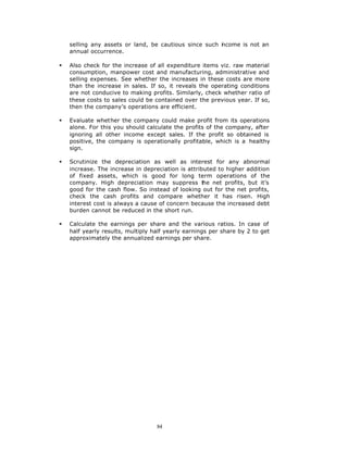 selling any assets or land, be cautious since such i come is not an
                                                       n
    annual occurrence.

§   Also check for the increase of all expenditure items viz. raw material
    consumption, manpower cost and manufacturing, administrative and
    selling expenses. See whether the increases in these costs are more
    than the increase in sales. If so, it reveals the operating conditions
    are not conducive to making profits. Similarly, check whether ratio of
    these costs to sales could be contained over the previous year. If so,
    then the company’s operations are efficient.

§   Evaluate whether the company could make profit from its operations
    alone. For this you should calculate the profits of the company, after
    ignoring all other income except sales. If the profit so obtained is
    positive, the company is operationally profitable, which is a healthy
    sign.

§   Scrutinize the depreciation as well as interest for any abnormal
    increase. The increase in depreciation is attributed to higher addition
    of fixed assets, which is good for long term operations of the
    company. High depreciation may suppress t       he net profits, but it’s
    good for the cash flow. So instead of looking out for the net profits,
    check the cash profits and compare whether it has risen. High
    interest cost is always a cause of concern because the increased debt
    burden cannot be reduced in the short run.

§   Calculate the earnings per share and the various ratios. In case of
    half yearly results, multiply half yearly earnings per share by 2 to get
    approximately the annualized earnings per share.




                                   84
 