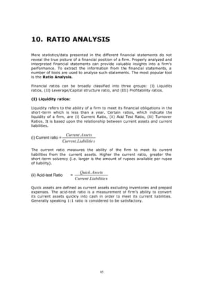 10. RATIO ANALYSIS

Mere statistics/data presented in the different financial statements do not
reveal the true picture of a financial position of a firm. Properly analyzed and
interpreted financial statements can provide valuable insights into a firm’s
performance. To extract the information from the financial statements, a
number of tools are used to analyse such statements. The most popular tool
is the Ratio Analysis.

Financial ratios can be broadly classified into three groups: (I) Liquidity
ratios, (II) Leverage/Capital structure ratio, and (III) Profitability ratios.

(I) Liquidity ratios:

Liquidity refers to the ability of a firm to meet its financial obligations in the
short-term which is less than a year. Certain ratios, which indicate the
liquidity of a firm, are (i) Current Ratio, (ii) Acid Test Ratio, (iii) Turnover
Ratios. It is based upon the relationship between current assets and current
liabilities.

                       Current .Assets
(i) Current ratio =
                      Current .Liabilitie s

The current ratio measures the ability of the firm to meet its current
liabilities from the current assets. Higher the current ratio, greater the
short-term solvency (i.e. larger is the amount of rupees available per rupee
of liability).

                                 Quick . Assets
(ii) Acid-test Ratio       =
                               Current .Liabilitie s

Quick assets are defined as current assets excluding inventories and prepaid
expenses. The acid-test ratio is a measurement of firm’s ability to convert
its current assets quickly into cash in order to meet its current liabilities.
Generally speaking 1:1 ratio is considered to be satisfactory.




                                               85
 