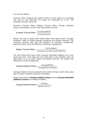 (iii) Turnover Ratios:

Turnover ratios measure how quickly certain current assets are converted
into cash or how efficiently the assets are employed by a firm. The
important turnover ratios are:

Inventory Turnover Ratio, Debtors Turnover Ratio, Average Collection
Period, Fixed Assets Turnover and Total Assets Turnover

                                 CostofGoodsSold
   Inventory Turnover Ratio =
                                 AverageInventory

Where, the cost of goods sold means sales minus gross profit. ‘Average
Inventory’ refers to simple average of opening and closing inventory. The
inventory turnover ratio tells the efficiency of inventory management.
Higher the ratio, more the efficient of inventory management.

                                          NetCreditSales
   Debtors’ Turnover Ratio =
                                AverageAccounts Re ceivable( Debtors )

The ratio shows how many times accounts receivable (debtors) turn over
during the year. If the figure for net credit sales is not available, then net
sales figure is to be used. Higher the debtors turnover, the greater the
efficiency of credit management.

                                     AverageDebtors
   Average Collection Period =
                                 AverageDailyCreditSa les

Average Collection Period represents the number of days’ worth credit sales
that is locked in debtors (accounts receivable).

Please note that the Average Collection Period and the Accounts Receivable
(Debtors) Turnover are related as follows:

                                    365 Days
   Average Collection Period =
                                 DebtorsTur nover




                                        86
 