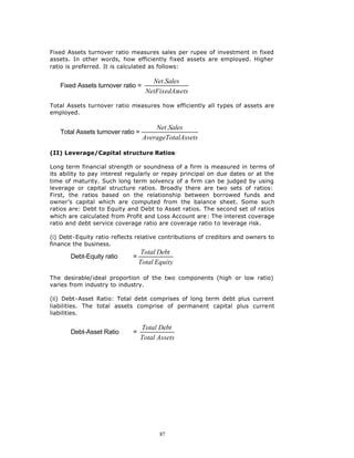 Fixed Assets turnover ratio measures sales per rupee of investment in fixed
assets. In other words, how efficiently fixed assets are employed. Higher
ratio is preferred. It is calculated as follows:

                                      Net.Sales
   Fixed Assets turnover ratio =
                                    NetFixedAssets

Total Assets turnover ratio measures how efficiently all types of assets are
employed.

                                       Net.Sales
   Total Assets turnover ratio =
                                   AverageTotalAssets

(II) Leverage/Capital structure Ratios:

Long term financial strength or soundness of a firm is measured in terms of
its ability to pay interest regularly or repay principal on due dates or at the
time of maturity. Such long term solvency of a firm can be judged by using
leverage or capital structure ratios. Broadly there are two sets of ratios:
First, the ratios based on the relationship between borrowed funds and
owner’s capital which are computed from the balance sheet. Some such
ratios are: Debt to Equity and Debt to Asset ratios. The second set of ratios
which are calculated from Profit and Loss Account are: The interest coverage
ratio and debt service coverage ratio are coverage ratio to leverage risk.

(i) Debt-Equity ratio reflects relative contributions of creditors and owners to
finance the business.
                                  Total Debt
       Debt-Equity ratio     =
                                 Total Equity

The desirable/ideal proportion of the two components (high or low ratio)
varies from industry to industry.

(ii) Debt-Asset Ratio: Total debt comprises of long term debt plus current
liabilities. The total assets comprise of permanent capital plus current
liabilities.

                                   Total Debt
       Debt-Asset Ratio      =
                                   Total Assets




                                         87
 