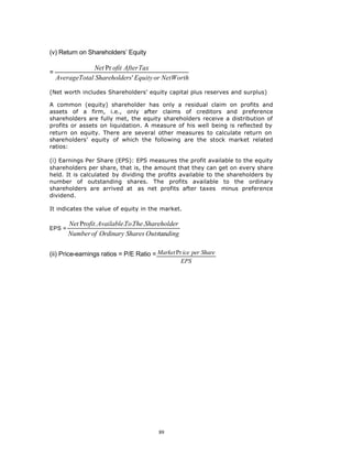 (v) Return on Shareholders’ Equity

                 Net Pr ofit After Tax
=
    AverageTotal Shareholders ' Equity or NetWorth

(Net worth includes Shareholders’ equity capital plus reserves and surplus)

A common (equity) shareholder has only a residual claim on profits and
assets of a firm, i.e., only after claims of creditors and preference
shareholders are fully met, the equity shareholders receive a distribution of
profits or assets on liquidation. A measure of his well being is reflected by
return on equity. There are several other measures to calculate return on
shareholders’ equity of which the following are the stock market related
ratios:

(i) Earnings Per Share (EPS): EPS measures the profit available to the equity
shareholders per share, that is, the amount that they can get on every share
held. It is calculated by dividing the profits available to the shareholders by
number of outstanding shares. The profits available to the ordinary
shareholders are arrived at as net profits after taxes minus preference
dividend.

It indicates the value of equity in the market.

        Net Profit. Available.To.The.Shareholder
EPS =
        Number of Ordinary Shares Outstanding

(ii) Price-earnings ratios = P/E Ratio = Market Pr ice per Share
                                                  EPS




                                          89
 