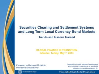 Securities Clearing and Settlement Systems
and Long Term Local Currency Bond Markets
Trends and lessons learned
GLOBAL FINANCE IN TRANSITION
Istanbul, Turkey. May 7, 2013
Presented by Mahmoud Mohieldin
President's Special Envoy
Prepared by Capital Markets Development
and Corporate Governance SL, Financial
Infrastructure and Remittances SL
 